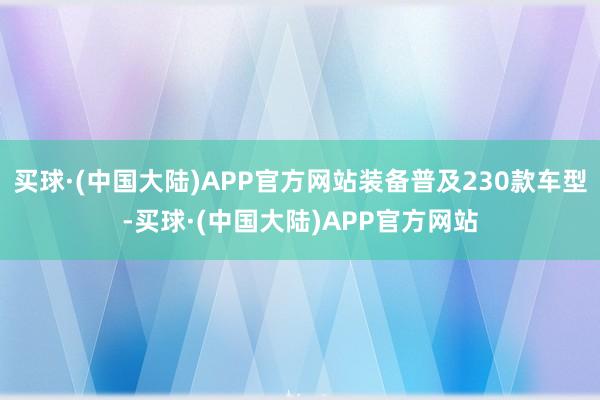 买球·(中国大陆)APP官方网站装备普及230款车型-买球·(中国大陆)APP官方网站