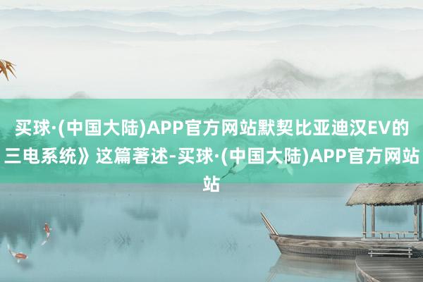 买球·(中国大陆)APP官方网站默契比亚迪汉EV的三电系统》这篇著述-买球·(中国大陆)APP官方网站