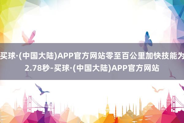 买球·(中国大陆)APP官方网站零至百公里加快技能为2.78秒-买球·(中国大陆)APP官方网站