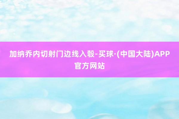 加纳乔内切射门边线入彀-买球·(中国大陆)APP官方网站