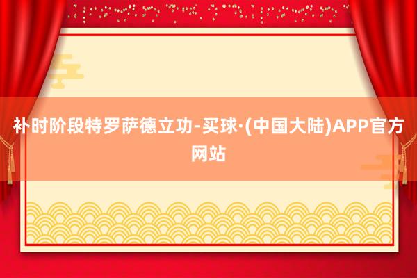 补时阶段特罗萨德立功-买球·(中国大陆)APP官方网站