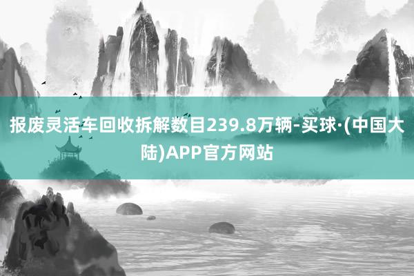 报废灵活车回收拆解数目239.8万辆-买球·(中国大陆)APP官方网站