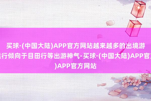 买球·(中国大陆)APP官方网站越来越多的出境游游客运行倾向于目田行等出游神气-买球·(中国大陆)APP官方网站