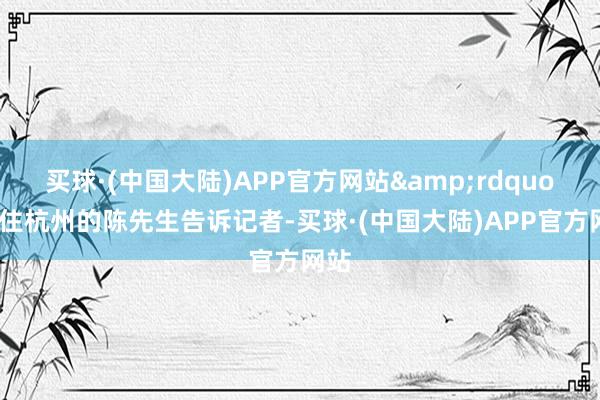 买球·(中国大陆)APP官方网站&rdquo;家住杭州的陈先生告诉记者-买球·(中国大陆)APP官方网站