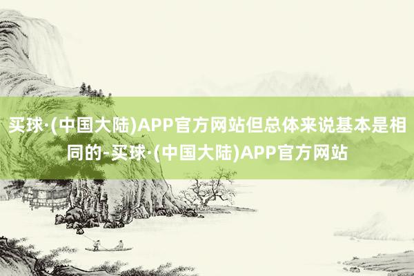 买球·(中国大陆)APP官方网站但总体来说基本是相同的-买球·(中国大陆)APP官方网站