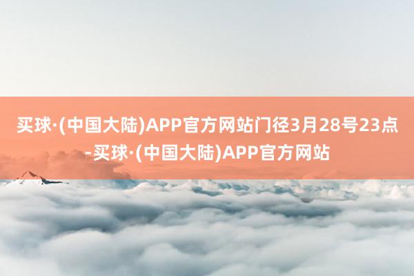 买球·(中国大陆)APP官方网站门径3月28号23点-买球·(中国大陆)APP官方网站