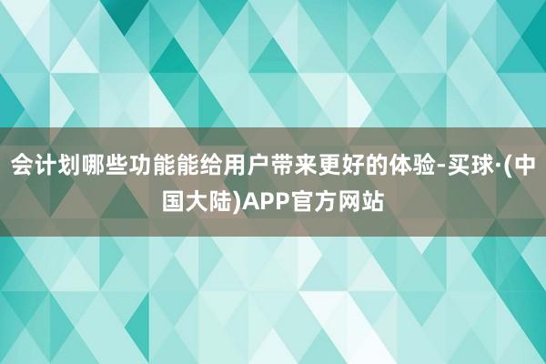 会计划哪些功能能给用户带来更好的体验-买球·(中国大陆)APP官方网站