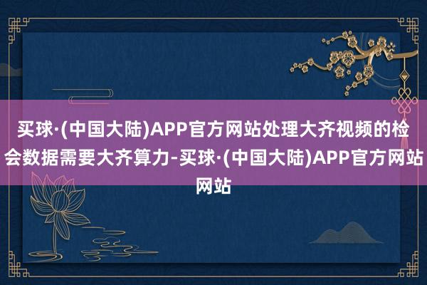 买球·(中国大陆)APP官方网站处理大齐视频的检会数据需要大齐算力-买球·(中国大陆)APP官方网站