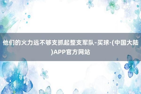 他们的火力远不够支抓起整支军队-买球·(中国大陆)APP官方网站