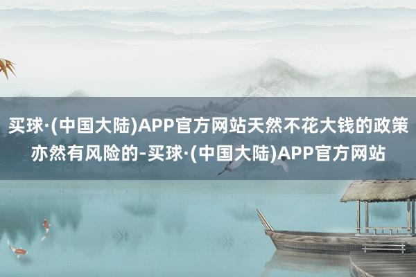 买球·(中国大陆)APP官方网站天然不花大钱的政策亦然有风险的-买球·(中国大陆)APP官方网站