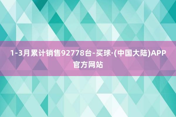 1-3月累计销售92778台-买球·(中国大陆)APP官方网站