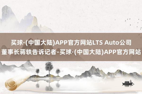 买球·(中国大陆)APP官方网站LTS Auto公司董事长蒋轶告诉记者-买球·(中国大陆)APP官方网站