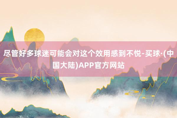 尽管好多球迷可能会对这个效用感到不悦-买球·(中国大陆)APP官方网站