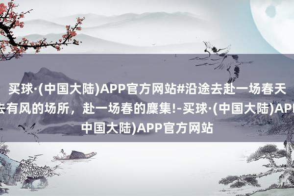 买球·(中国大陆)APP官方网站#沿途去赴一场春天的麇集# 去有风的场所，赴一场春的麇集!-买球·(中国大陆)APP官方网站