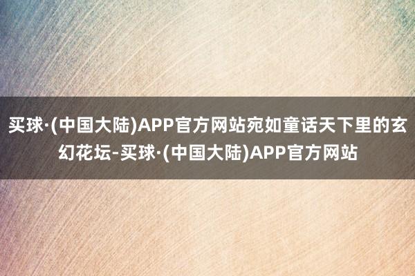 买球·(中国大陆)APP官方网站宛如童话天下里的玄幻花坛-买球·(中国大陆)APP官方网站