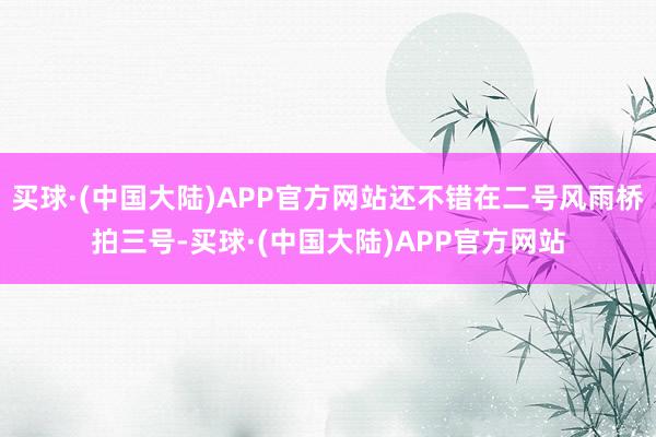 买球·(中国大陆)APP官方网站还不错在二号风雨桥拍三号-买球·(中国大陆)APP官方网站