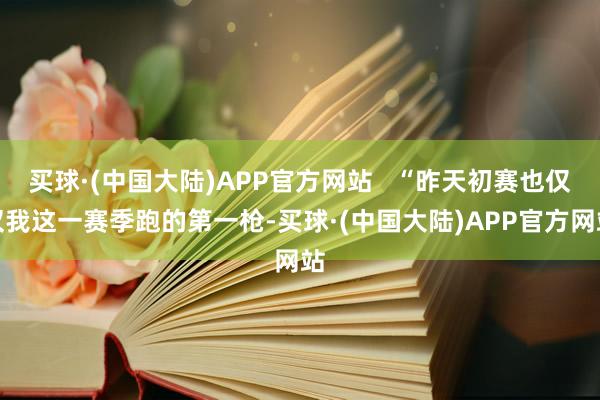 买球·(中国大陆)APP官方网站   “昨天初赛也仅仅我这一赛季跑的第一枪-买球·(中国大陆)APP官方网站