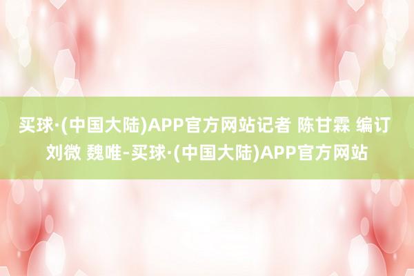 买球·(中国大陆)APP官方网站记者 陈甘霖 编订 刘微 魏唯-买球·(中国大陆)APP官方网站