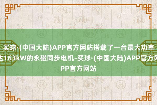 买球·(中国大陆)APP官方网站搭载了一台最大功率可达163kW的永磁同步电机-买球·(中国大陆)APP官方网站