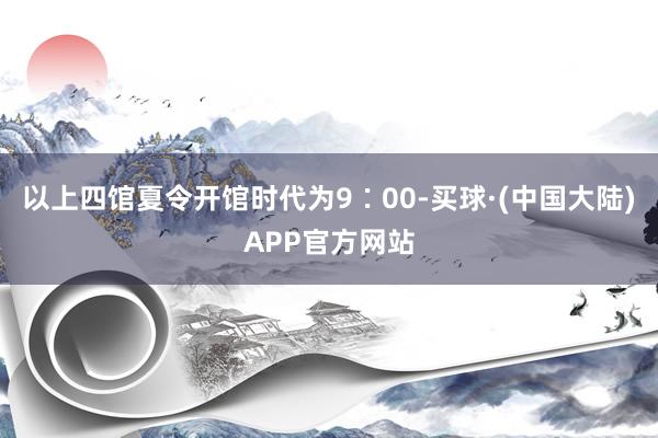 以上四馆夏令开馆时代为9∶00-买球·(中国大陆)APP官方网站