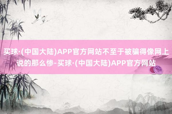 买球·(中国大陆)APP官方网站不至于被骗得像网上说的那么惨-买球·(中国大陆)APP官方网站