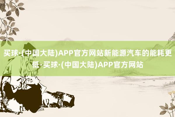 买球·(中国大陆)APP官方网站新能源汽车的能耗更低-买球·(中国大陆)APP官方网站