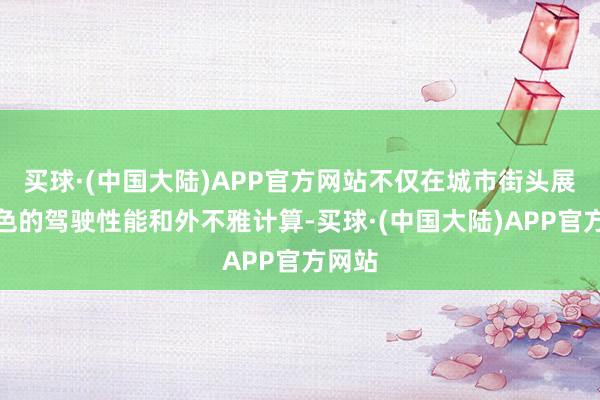 买球·(中国大陆)APP官方网站不仅在城市街头展现出色的驾驶性能和外不雅计算-买球·(中国大陆)APP官方网站