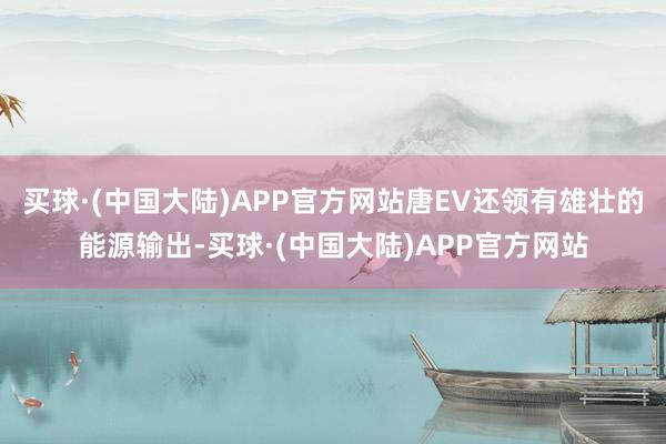 买球·(中国大陆)APP官方网站唐EV还领有雄壮的能源输出-买球·(中国大陆)APP官方网站