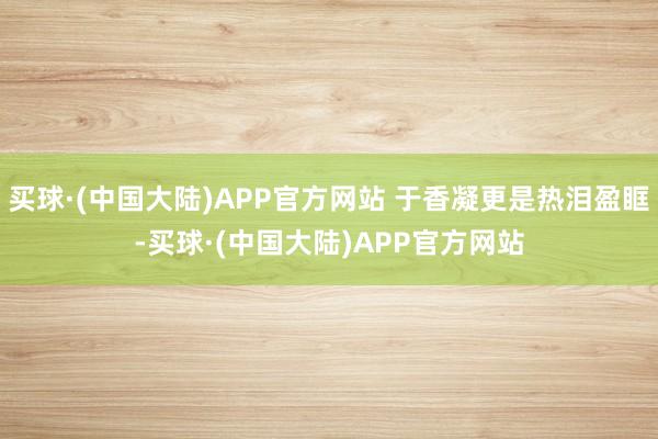 买球·(中国大陆)APP官方网站 于香凝更是热泪盈眶-买球·(中国大陆)APP官方网站