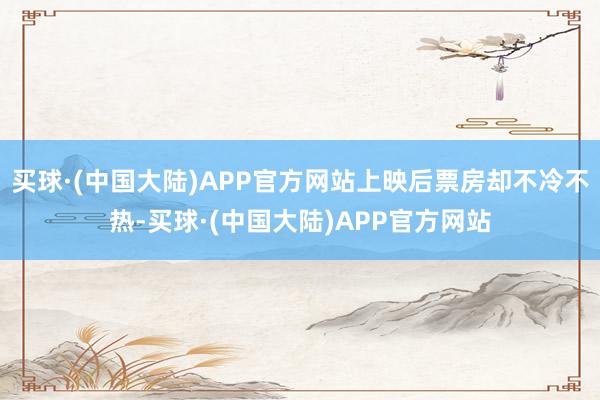 买球·(中国大陆)APP官方网站上映后票房却不冷不热-买球·(中国大陆)APP官方网站