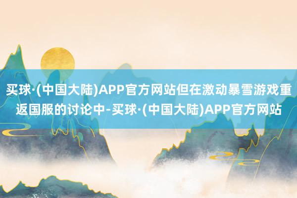 买球·(中国大陆)APP官方网站但在激动暴雪游戏重返国服的讨论中-买球·(中国大陆)APP官方网站