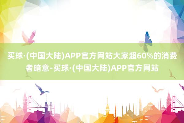 买球·(中国大陆)APP官方网站大家超60%的消费者暗意-买球·(中国大陆)APP官方网站