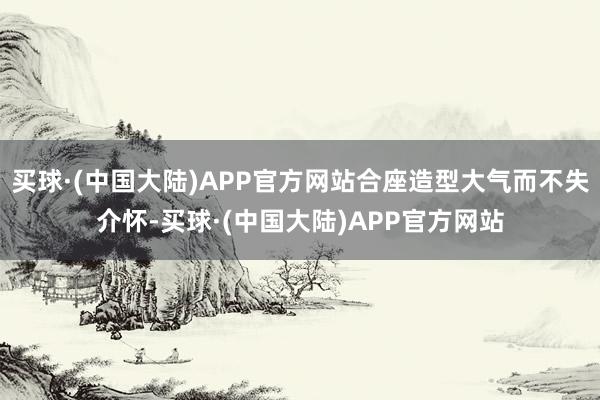 买球·(中国大陆)APP官方网站合座造型大气而不失介怀-买球·(中国大陆)APP官方网站