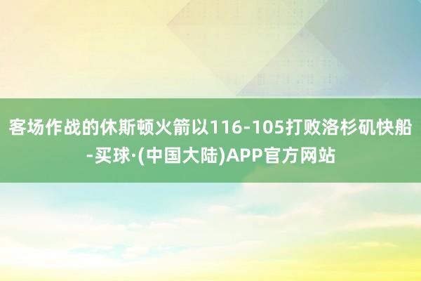 客场作战的休斯顿火箭以116-105打败洛杉矶快船-买球·(中国大陆)APP官方网站