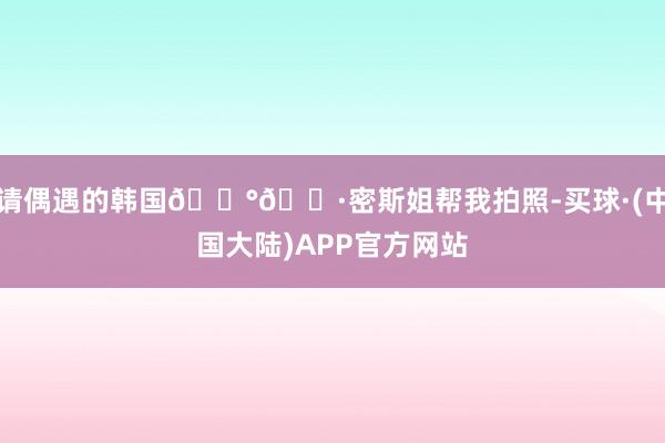 请偶遇的韩国🇰🇷密斯姐帮我拍照-买球·(中国大陆)APP官方网站