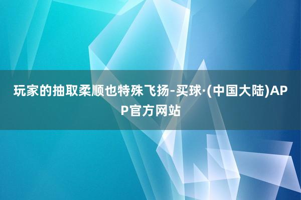 玩家的抽取柔顺也特殊飞扬-买球·(中国大陆)APP官方网站