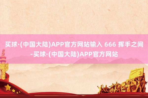 买球·(中国大陆)APP官方网站输入 666 挥手之间-买球·(中国大陆)APP官方网站