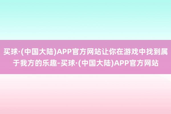 买球·(中国大陆)APP官方网站让你在游戏中找到属于我方的乐趣-买球·(中国大陆)APP官方网站