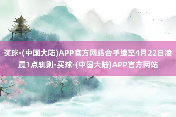 买球·(中国大陆)APP官方网站合手续至4月22日凌晨1点轨则-买球·(中国大陆)APP官方网站