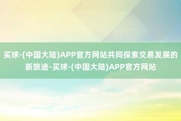 买球·(中国大陆)APP官方网站共同探索交易发展的新旅途-买球·(中国大陆)APP官方网站