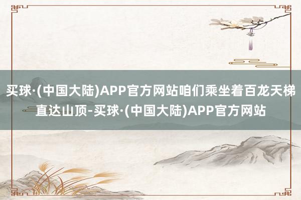 买球·(中国大陆)APP官方网站咱们乘坐着百龙天梯直达山顶-买球·(中国大陆)APP官方网站