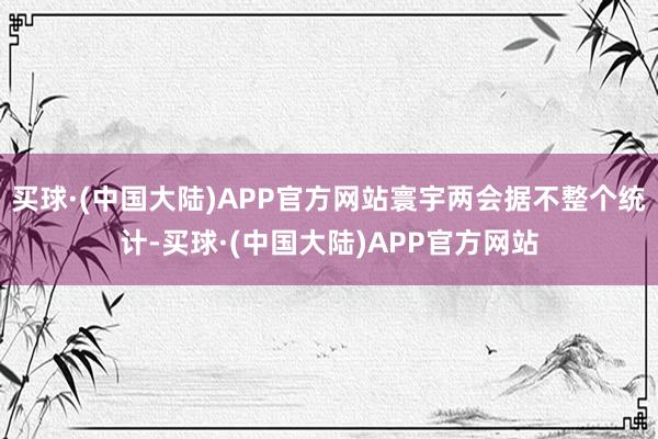 买球·(中国大陆)APP官方网站寰宇两会据不整个统计-买球·(中国大陆)APP官方网站