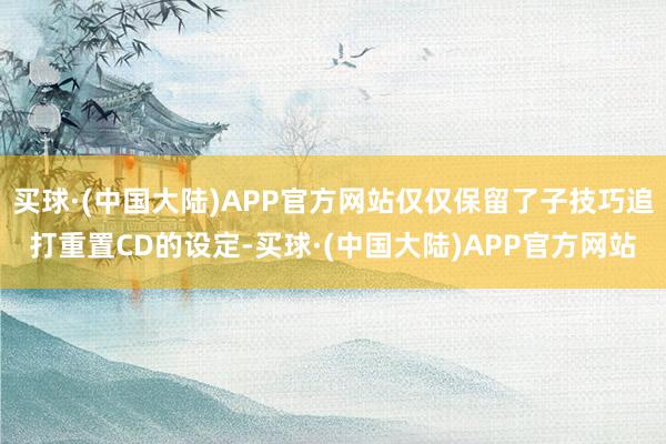 买球·(中国大陆)APP官方网站仅仅保留了子技巧追打重置CD的设定-买球·(中国大陆)APP官方网站