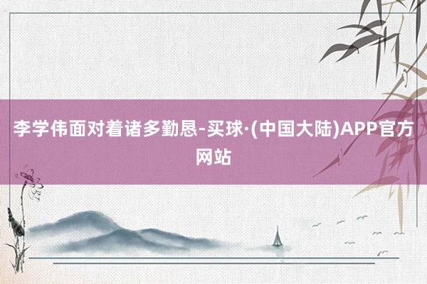 李学伟面对着诸多勤恳-买球·(中国大陆)APP官方网站