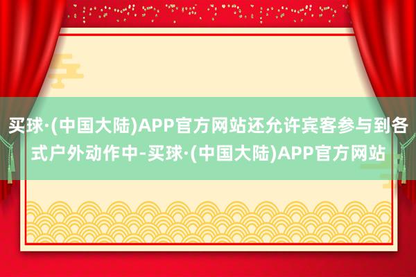 买球·(中国大陆)APP官方网站还允许宾客参与到各式户外动作中-买球·(中国大陆)APP官方网站