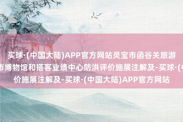 买球·(中国大陆)APP官方网站灵宝市函谷关旅游区详尽配置状貌—灵宝市博物馆和搭客业绩中心防洪评价施展注解及-买球·(中国大陆)APP官方网站