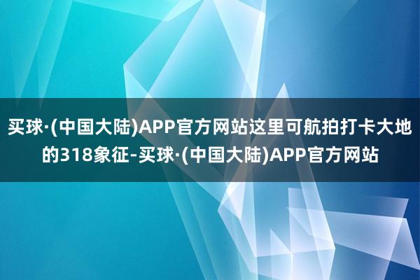 买球·(中国大陆)APP官方网站这里可航拍打卡大地的318象征-买球·(中国大陆)APP官方网站