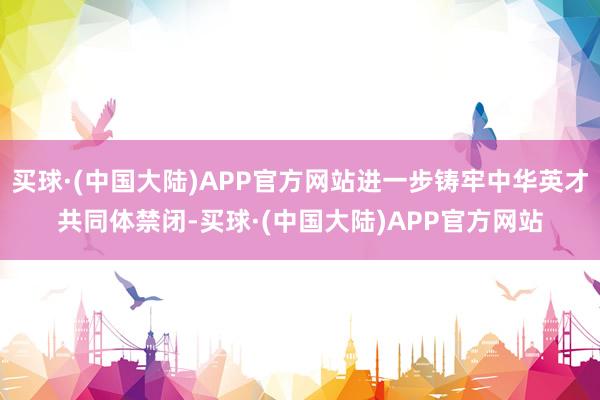 买球·(中国大陆)APP官方网站进一步铸牢中华英才共同体禁闭-买球·(中国大陆)APP官方网站