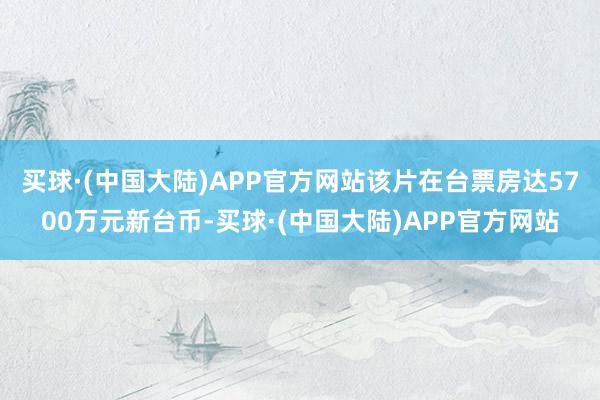 买球·(中国大陆)APP官方网站该片在台票房达5700万元新台币-买球·(中国大陆)APP官方网站