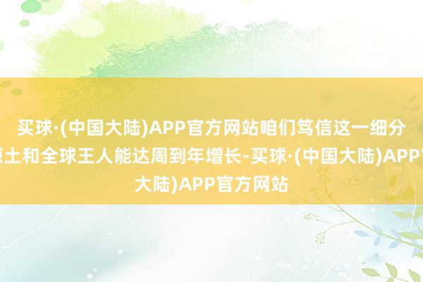 买球·(中国大陆)APP官方网站咱们笃信这一细分界限在原土和全球王人能达周到年增长-买球·(中国大陆)APP官方网站